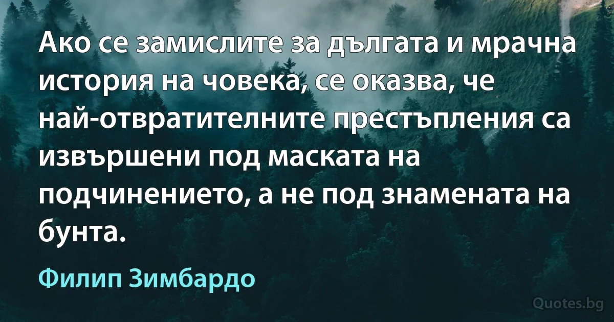 Ако се замислите за дългата и мрачна история на човека, се оказва, че най-отвратителните престъпления са извършени под маската на подчинението, а не под знамената на бунта. (Филип Зимбардо)