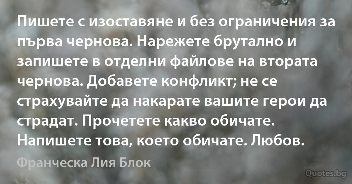 Пишете с изоставяне и без ограничения за първа чернова. Нарежете брутално и запишете в отделни файлове на втората чернова. Добавете конфликт; не се страхувайте да накарате вашите герои да страдат. Прочетете какво обичате. Напишете това, което обичате. Любов. (Франческа Лия Блок)