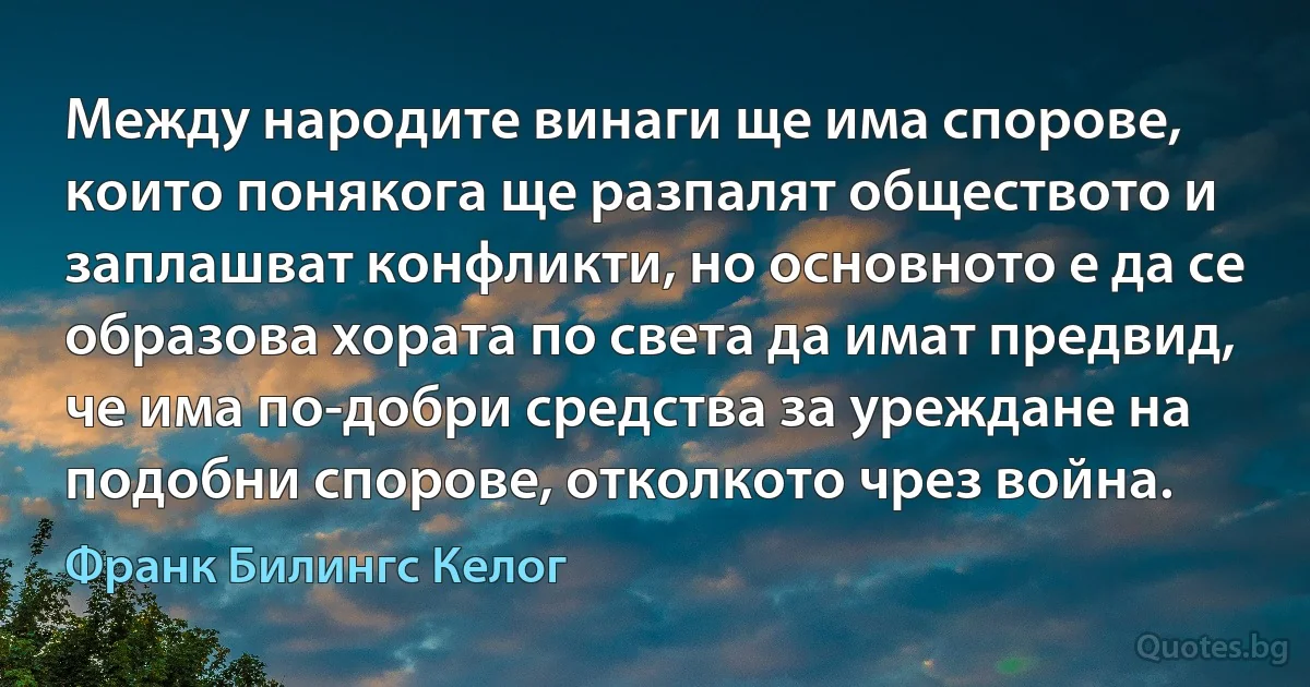 Между народите винаги ще има спорове, които понякога ще разпалят обществото и заплашват конфликти, но основното е да се образова хората по света да имат предвид, че има по-добри средства за уреждане на подобни спорове, отколкото чрез война. (Франк Билингс Келог)