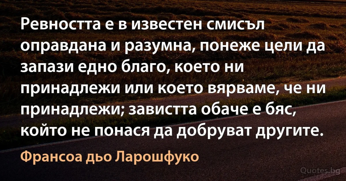 Ревността е в известен смисъл оправдана и разумна, понеже цели да запази едно благо, което ни принадлежи или което вярваме, че ни принадлежи; завистта обаче е бяс, който не понася да добруват другите. (Франсоа дьо Ларошфуко)