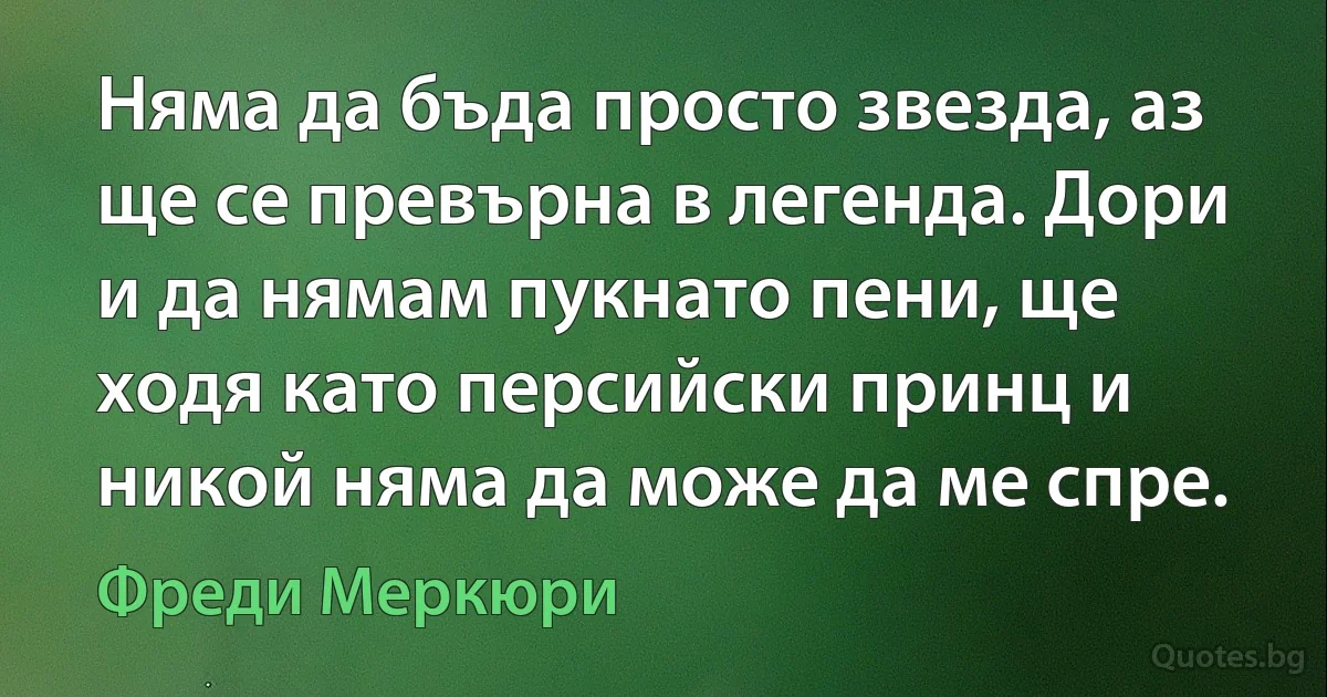 Няма да бъда просто звезда, аз ще се превърна в легенда. Дори и да нямам пукнато пени, ще ходя като персийски принц и никой няма да може да ме спре. (Фреди Меркюри)