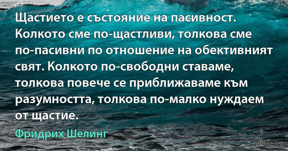 Щастието е състояние на пасивност. Колкото сме по-щастливи, толкова сме по-пасивни по отношение на обективният свят. Колкото по-свободни ставаме, толкова повече се приближаваме към разумността, толкова по-малко нуждаем от щастие. (Фридрих Шелинг)