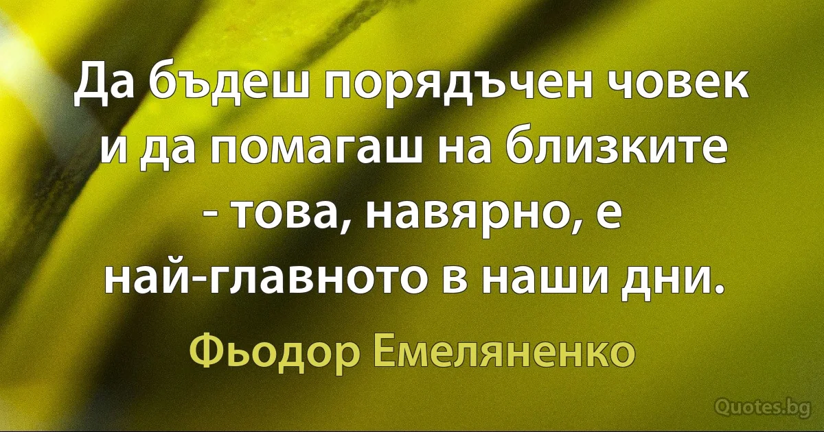 Да бъдеш порядъчен човек и да помагаш на близките - това, навярно, е най-главното в наши дни. (Фьодор Емеляненко)