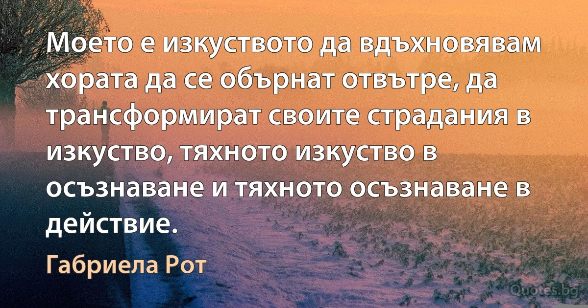 Моето е изкуството да вдъхновявам хората да се обърнат отвътре, да трансформират своите страдания в изкуство, тяхното изкуство в осъзнаване и тяхното осъзнаване в действие. (Габриела Рот)