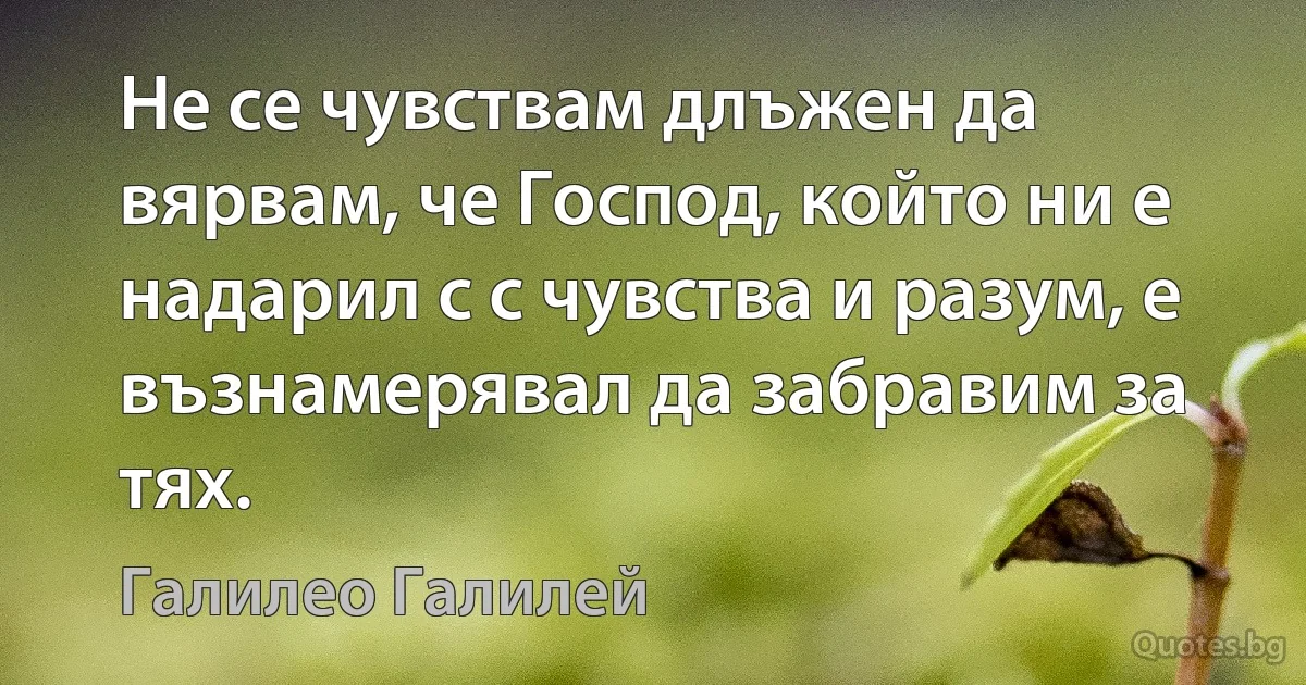 Не се чувствам длъжен да вярвам, че Господ, който ни е надарил с с чувства и разум, е възнамерявал да забравим за тях. (Галилео Галилей)