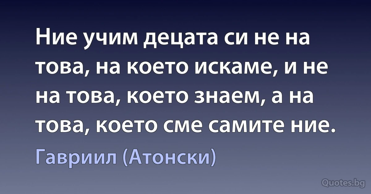 Ние учим децата си не на това, на което искаме, и не на това, което знаем, а на това, което сме самите ние. (Гавриил (Атонски))