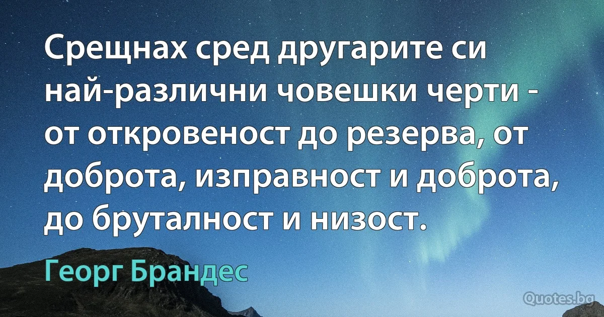 Срещнах сред другарите си най-различни човешки черти - от откровеност до резерва, от доброта, изправност и доброта, до бруталност и низост. (Георг Брандес)