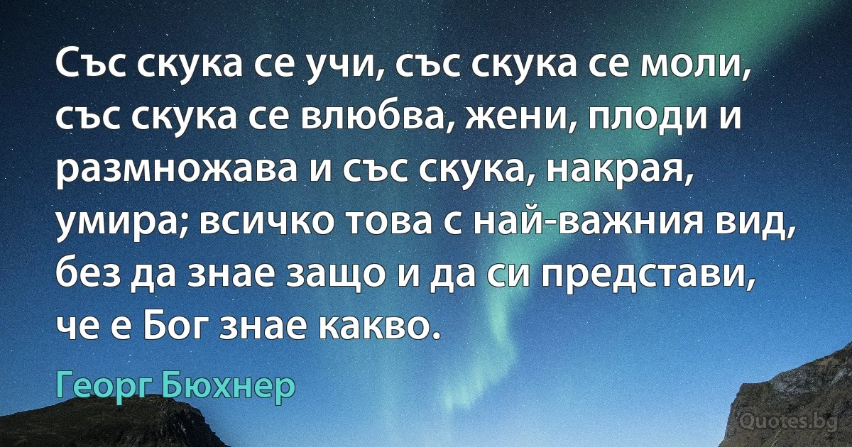 Със скука се учи, със скука се моли, със скука се влюбва, жени, плоди и размножава и със скука, накрая, умира; всичко това с най-важния вид, без да знае защо и да си представи, че е Бог знае какво. (Георг Бюхнер)