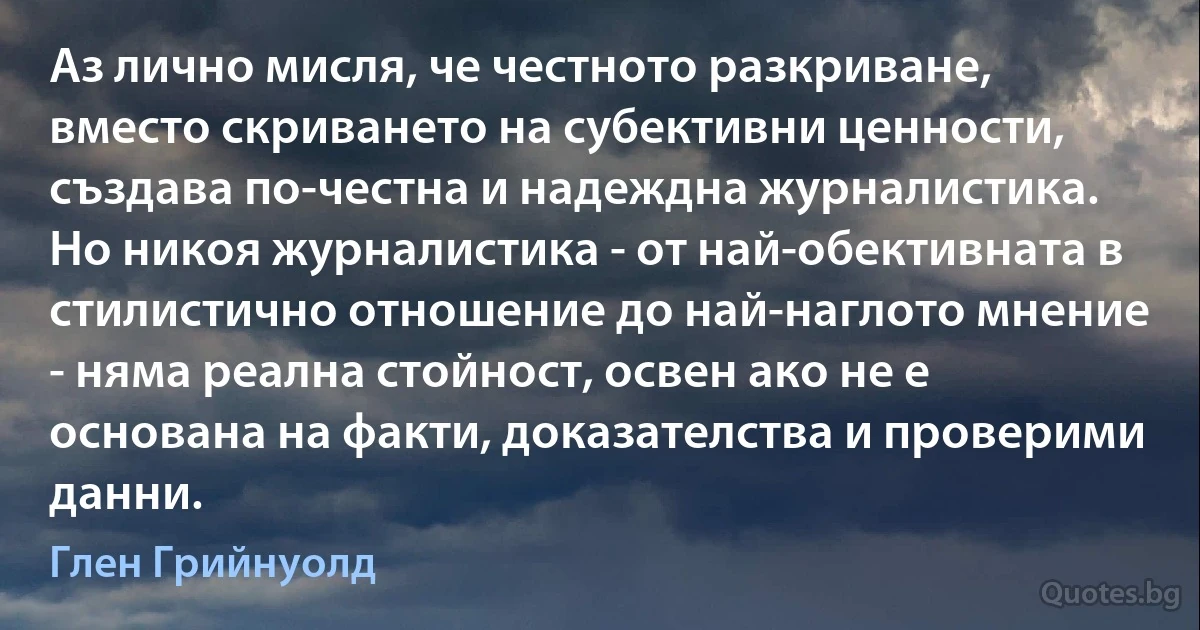 Аз лично мисля, че честното разкриване, вместо скриването на субективни ценности, създава по-честна и надеждна журналистика. Но никоя журналистика - от най-обективната в стилистично отношение до най-наглото мнение - няма реална стойност, освен ако не е основана на факти, доказателства и проверими данни. (Глен Грийнуолд)