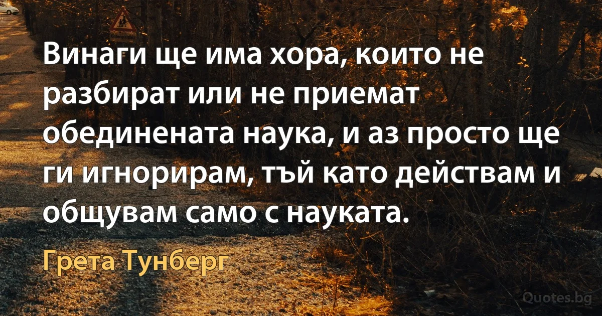 Винаги ще има хора, които не разбират или не приемат обединената наука, и аз просто ще ги игнорирам, тъй като действам и общувам само с науката. (Грета Тунберг)