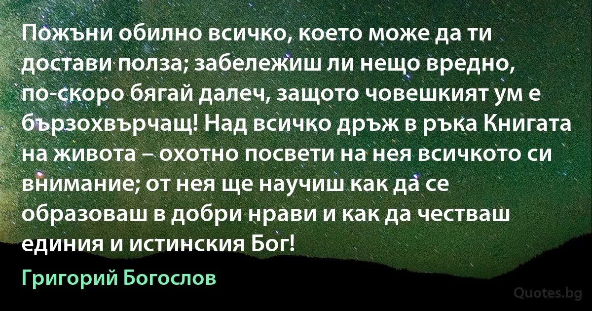 Пожъни обилно всичко, което може да ти достави полза; забележиш ли нещо вредно, по-скоро бягай далеч, защото човешкият ум е бързохвърчащ! Над всичко дръж в ръка Книгата на живота – охотно посвети на нея всичкото си внимание; от нея ще научиш как да се образоваш в добри нрави и как да честваш единия и истинския Бог! (Григорий Богослов)