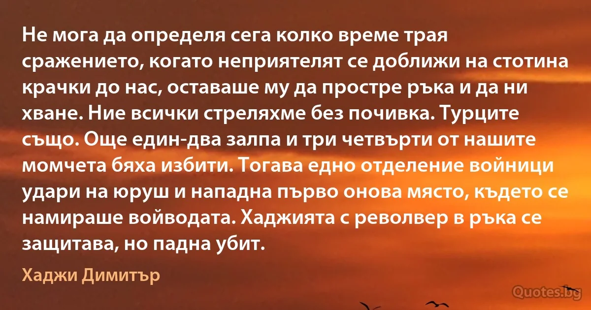 Не мога да определя сега колко време трая сражението, когато неприятелят се доближи на стотина крачки до нас, оставаше му да простре ръка и да ни хване. Ние всички стреляхме без почивка. Турците също. Още един-два залпа и три четвърти от нашите момчета бяха избити. Тогава едно отделение войници удари на юруш и нападна първо онова място, където се намираше войводата. Хаджията с револвер в ръка се защитава, но падна убит. (Хаджи Димитър)