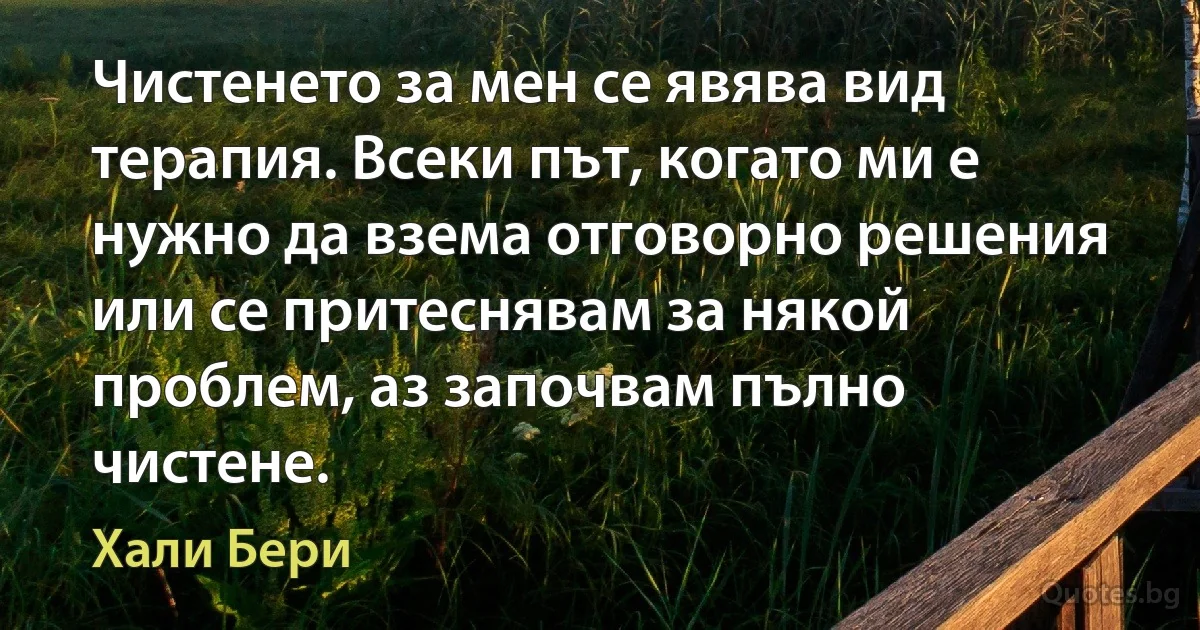 Чистенето за мен се явява вид терапия. Всеки път, когато ми е нужно да взема отговорно решения или се притеснявам за някой проблем, аз започвам пълно чистене. (Хали Бери)