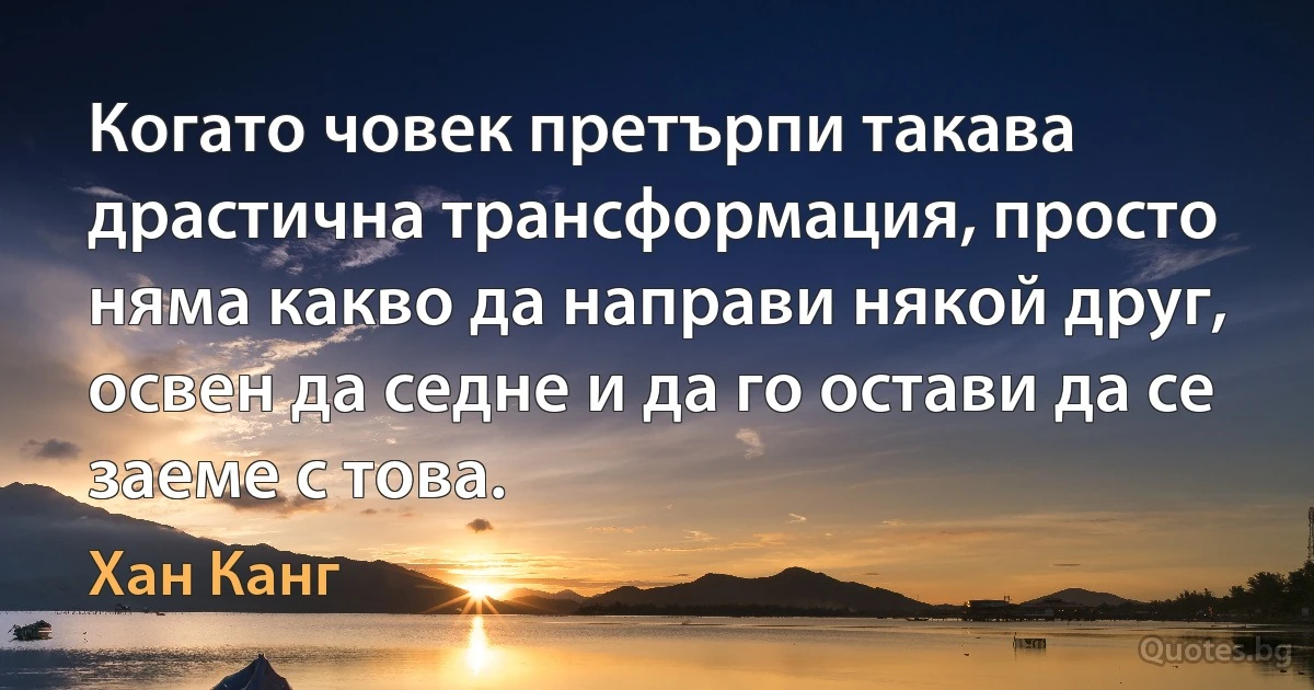 Когато човек претърпи такава драстична трансформация, просто няма какво да направи някой друг, освен да седне и да го остави да се заеме с това. (Хан Канг)