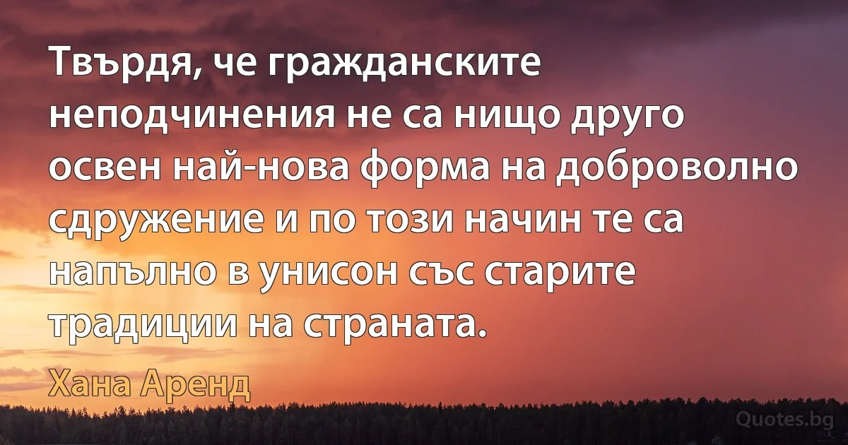 Твърдя, че гражданските неподчинения не са нищо друго освен най-нова форма на доброволно сдружение и по този начин те са напълно в унисон със старите традиции на страната. (Хана Аренд)