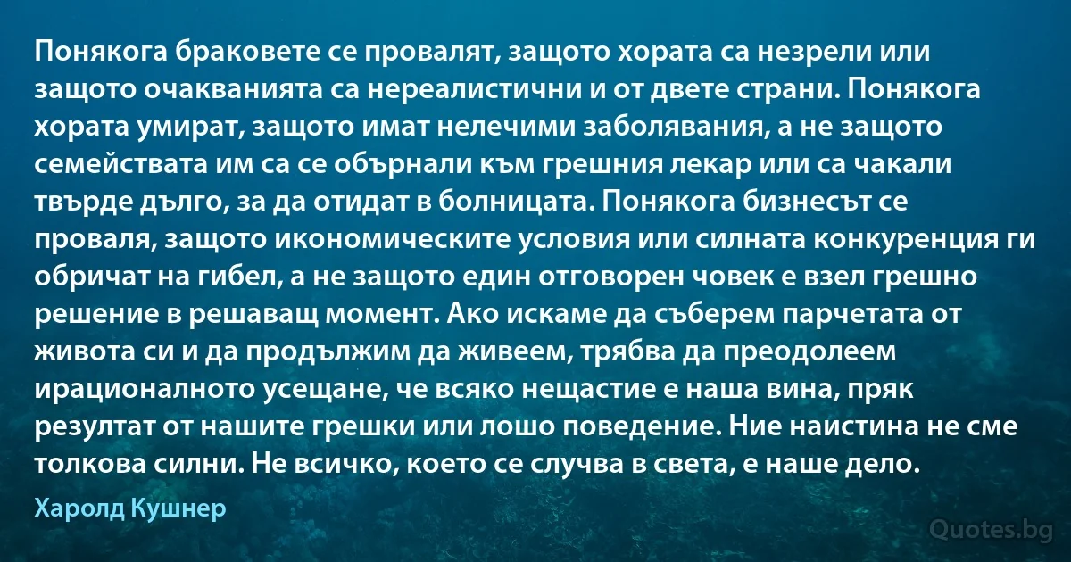 Понякога браковете се провалят, защото хората са незрели или защото очакванията са нереалистични и от двете страни. Понякога хората умират, защото имат нелечими заболявания, а не защото семействата им са се обърнали към грешния лекар или са чакали твърде дълго, за да отидат в болницата. Понякога бизнесът се проваля, защото икономическите условия или силната конкуренция ги обричат на гибел, а не защото един отговорен човек е взел грешно решение в решаващ момент. Ако искаме да съберем парчетата от живота си и да продължим да живеем, трябва да преодолеем ирационалното усещане, че всяко нещастие е наша вина, пряк резултат от нашите грешки или лошо поведение. Ние наистина не сме толкова силни. Не всичко, което се случва в света, е наше дело. (Харолд Кушнер)