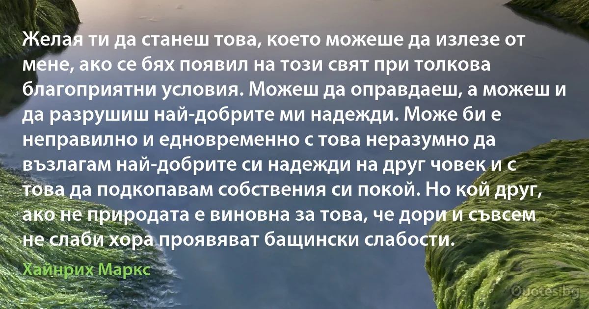 Желая ти да станеш това, което можеше да излезе от мене, ако се бях появил на този свят при толкова благоприятни условия. Можеш да оправдаеш, а можеш и да разрушиш най-добрите ми надежди. Може би е неправилно и едновременно с това неразумно да възлагам най-добрите си надежди на друг човек и с това да подкопавам собствения си покой. Но кой друг, ако не природата е виновна за това, че дори и съвсем не слаби хора проявяват бащински слабости. (Хайнрих Маркс)