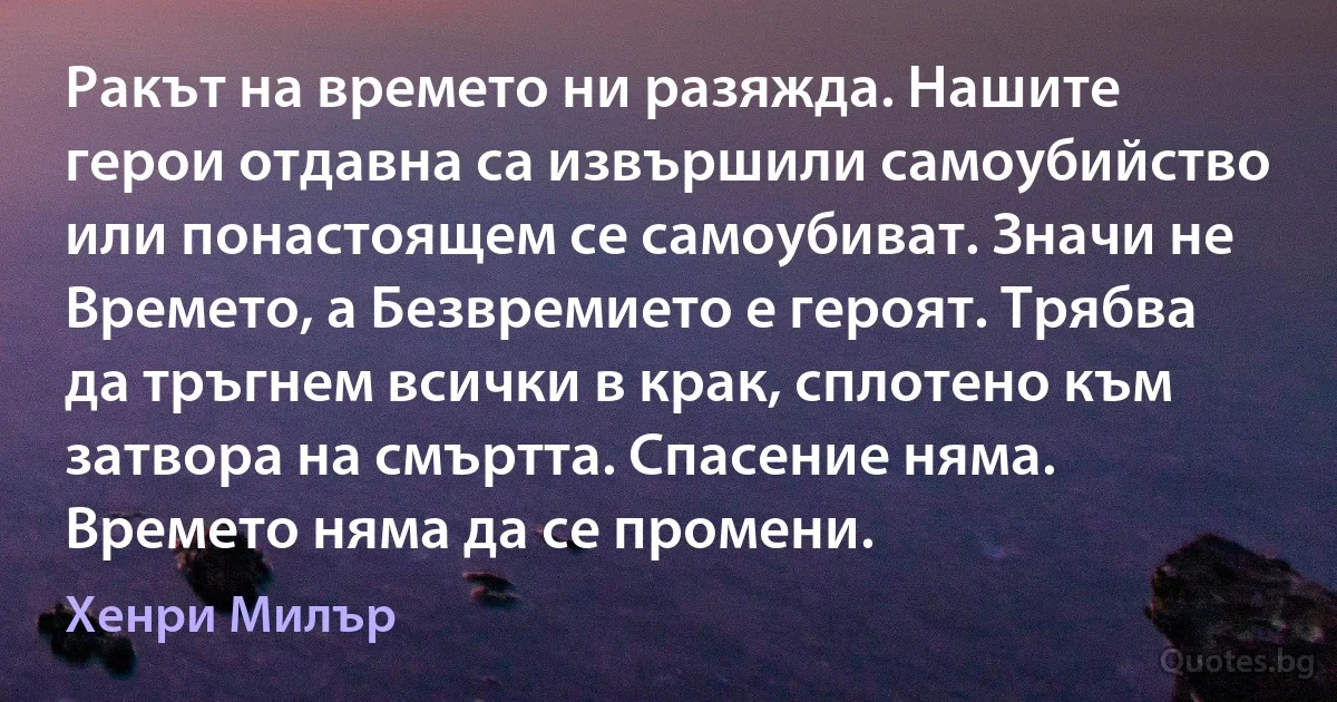 Ракът на времето ни разяжда. Нашите герои отдавна са извършили самоубийство или понастоящем се самоубиват. Значи не Времето, а Безвремието е героят. Трябва да тръгнем всички в крак, сплотено към затвора на смъртта. Спасение няма. Времето няма да се промени. (Хенри Милър)