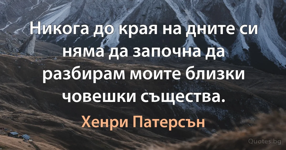 Никога до края на дните си няма да започна да разбирам моите близки човешки същества. (Хенри Патерсън)