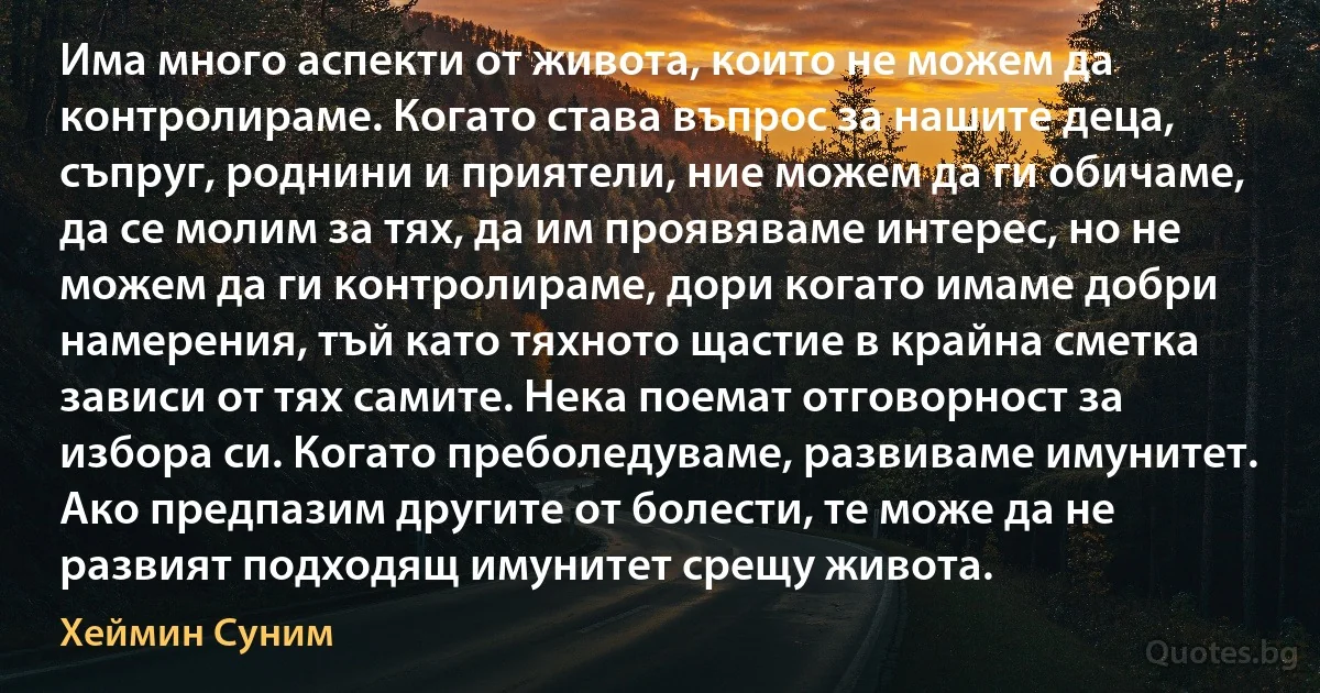 Има много аспекти от живота, които не можем да контролираме. Когато става въпрос за нашите деца, съпруг, роднини и приятели, ние можем да ги обичаме, да се молим за тях, да им проявяваме интерес, но не можем да ги контролираме, дори когато имаме добри намерения, тъй като тяхното щастие в крайна сметка зависи от тях самите. Нека поемат отговорност за избора си. Когато преболедуваме, развиваме имунитет. Ако предпазим другите от болести, те може да не развият подходящ имунитет срещу живота. (Хеймин Суним)