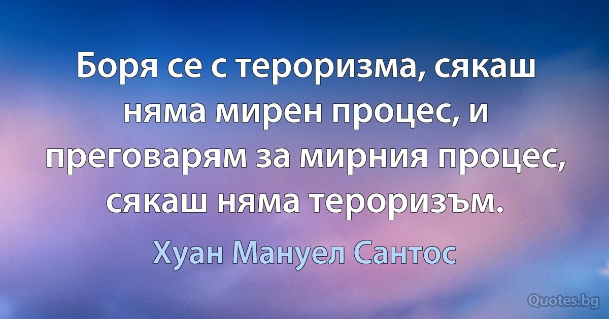 Боря се с тероризма, сякаш няма мирен процес, и преговарям за мирния процес, сякаш няма тероризъм. (Хуан Мануел Сантос)