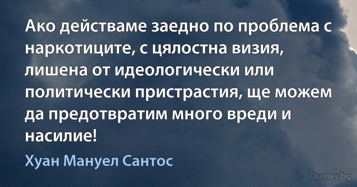 Ако действаме заедно по проблема с наркотиците, с цялостна визия, лишена от идеологически или политически пристрастия, ще можем да предотвратим много вреди и насилие! (Хуан Мануел Сантос)