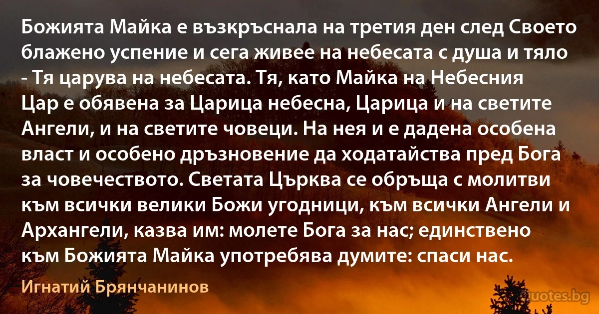 Божията Майка е възкръснала на третия ден след Своето блажено успение и сега живее на небесата с душа и тяло - Тя царува на небесата. Тя, като Майка на Небесния Цар е обявена за Царица небесна, Царица и на светите Ангели, и на светите човеци. На нея и е дадена особена власт и особено дръзновение да ходатайства пред Бога за човечеството. Светата Църква се обръща с молитви към всички велики Божи угодници, към всички Ангели и Архангели, казва им: молете Бога за нас; единствено към Божията Майка употребява думите: спаси нас. (Игнатий Брянчанинов)