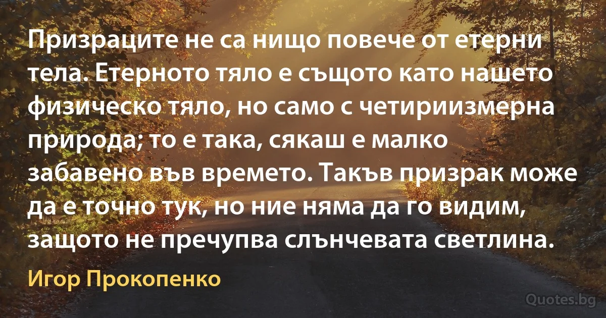 Призраците не са нищо повече от етерни тела. Етерното тяло е същото като нашето физическо тяло, но само с четириизмерна природа; то е така, сякаш е малко забавено във времето. Такъв призрак може да е точно тук, но ние няма да го видим, защото не пречупва слънчевата светлина. (Игор Прокопенко)