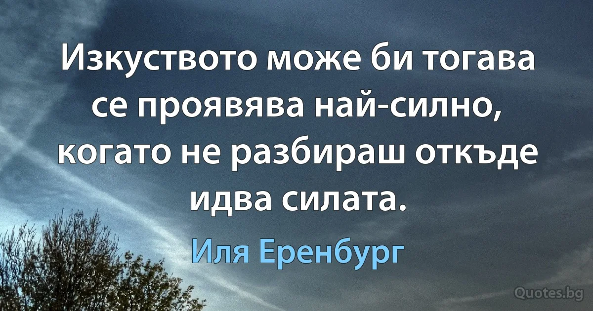 Изкуството може би тогава се проявява най-силно, когато не разбираш откъде идва силата. (Иля Еренбург)