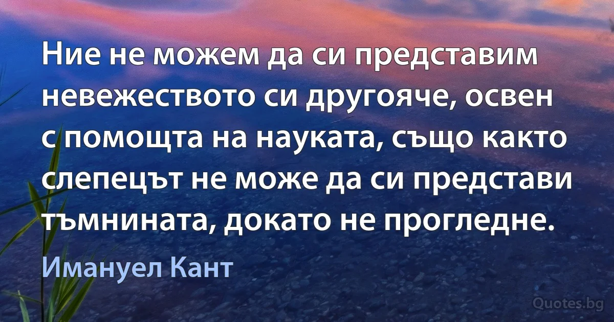 Ние не можем да си представим невежеството си другояче, освен с помощта на науката, също както слепецът не може да си представи тъмнината, докато не прогледне. (Имануел Кант)