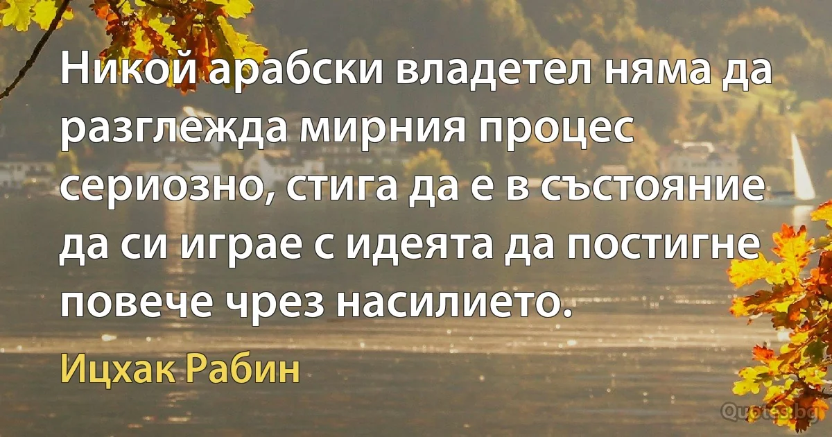 Никой арабски владетел няма да разглежда мирния процес сериозно, стига да е в състояние да си играе с идеята да постигне повече чрез насилието. (Ицхак Рабин)