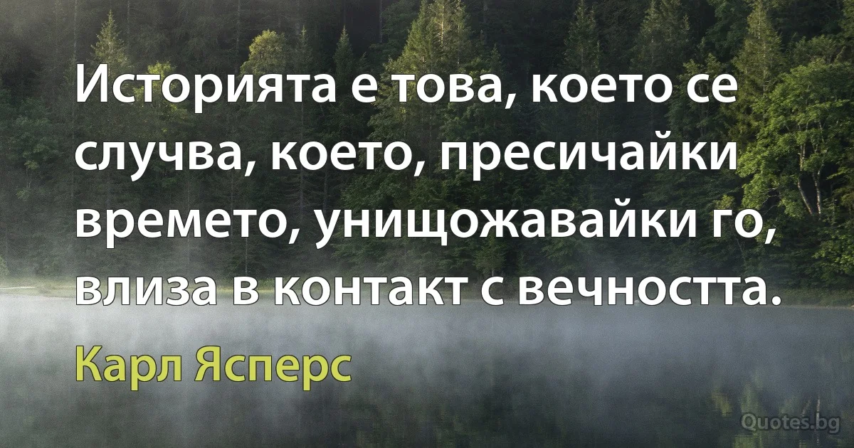 Историята е това, което се случва, което, пресичайки времето, унищожавайки го, влиза в контакт с вечността. (Карл Ясперс)