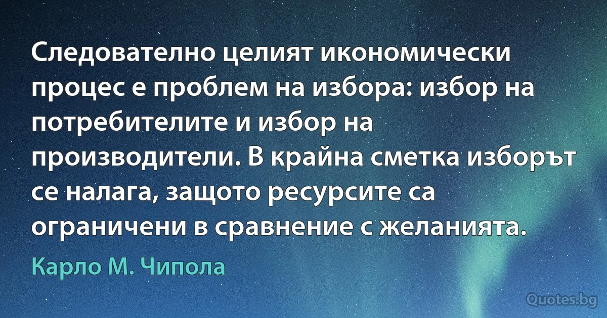 Следователно целият икономически процес е проблем на избора: избор на потребителите и избор на производители. В крайна сметка изборът се налага, защото ресурсите са ограничени в сравнение с желанията. (Карло М. Чипола)