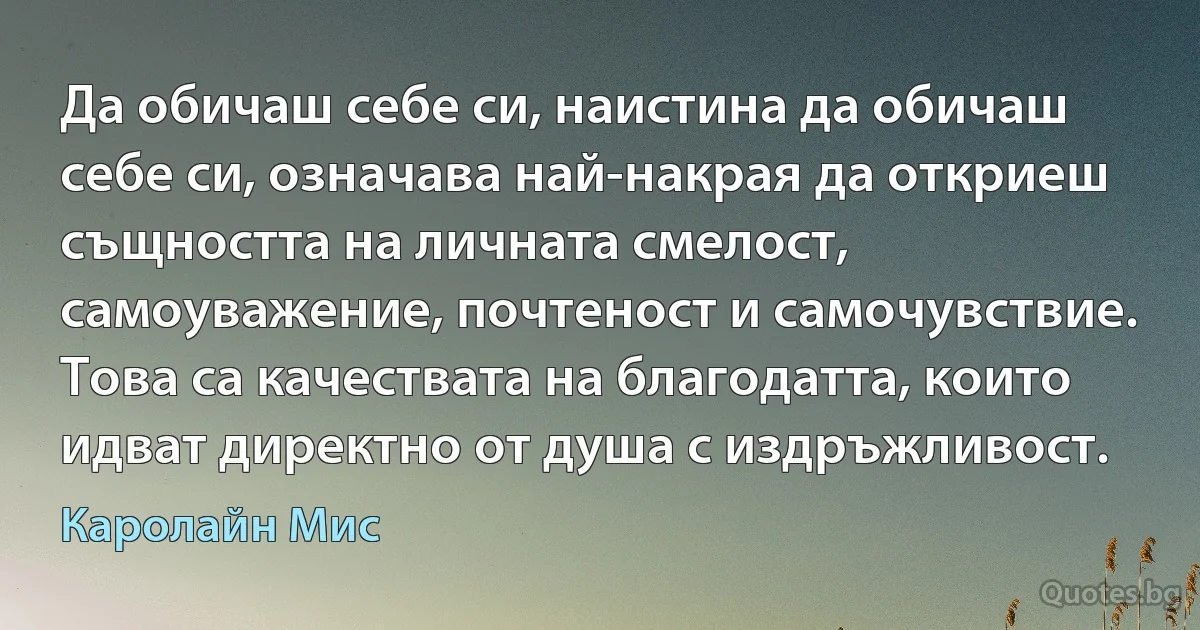 Да обичаш себе си, наистина да обичаш себе си, означава най-накрая да откриеш същността на личната смелост, самоуважение, почтеност и самочувствие. Това са качествата на благодатта, които идват директно от душа с издръжливост. (Каролайн Мис)