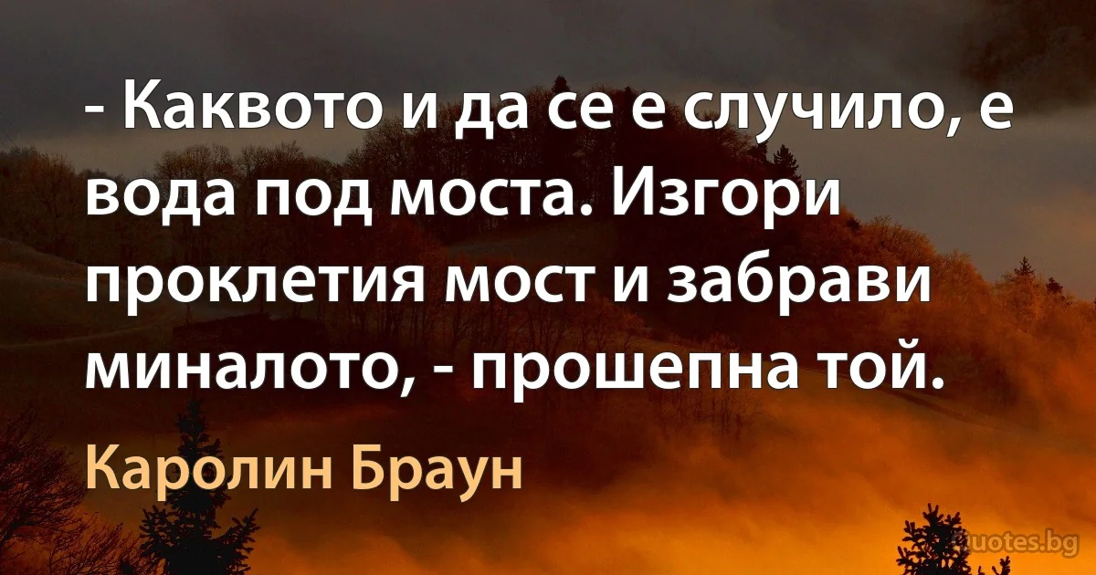 - Каквото и да се е случило, е вода под моста. Изгори проклетия мост и забрави миналото, - прошепна той. (Каролин Браун)