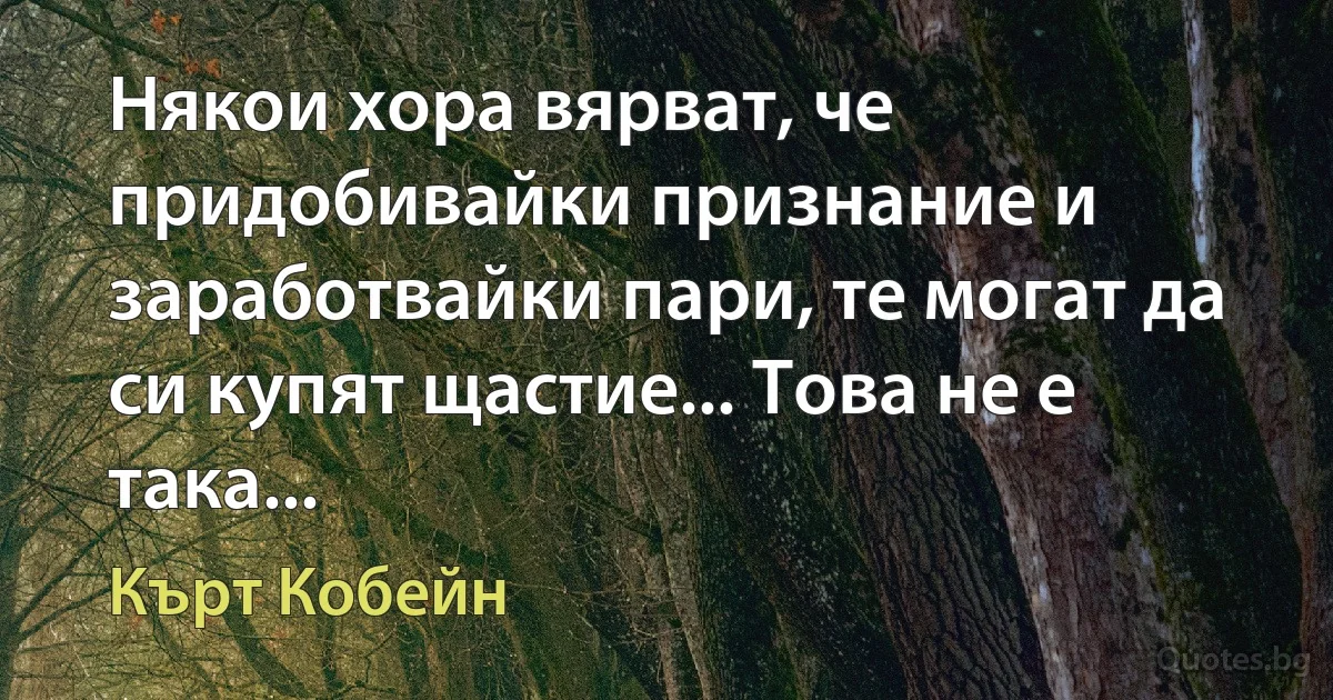 Някои хора вярват, че придобивайки признание и заработвайки пари, те могат да си купят щастие... Това не е така... (Кърт Кобейн)