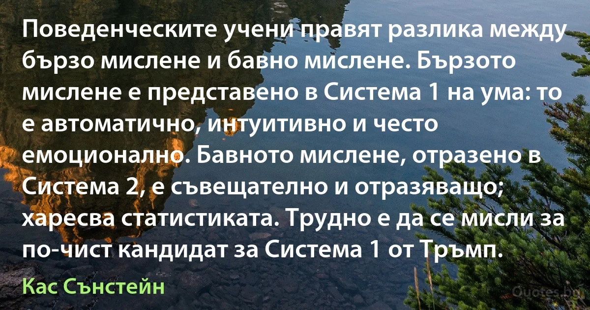 Поведенческите учени правят разлика между бързо мислене и бавно мислене. Бързото мислене е представено в Система 1 на ума: то е автоматично, интуитивно и често емоционално. Бавното мислене, отразено в Система 2, е съвещателно и отразяващо; харесва статистиката. Трудно е да се мисли за по-чист кандидат за Система 1 от Тръмп. (Кас Сънстейн)