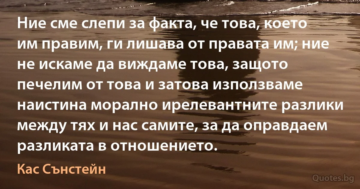 Ние сме слепи за факта, че това, което им правим, ги лишава от правата им; ние не искаме да виждаме това, защото печелим от това и затова използваме наистина морално ирелевантните разлики между тях и нас самите, за да оправдаем разликата в отношението. (Кас Сънстейн)