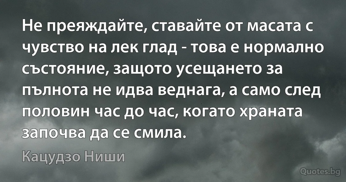 Не преяждайте, ставайте от масата с чувство на лек глад - това е нормално състояние, защото усещането за пълнота не идва веднага, а само след половин час до час, когато храната започва да се смила. (Кацудзо Ниши)