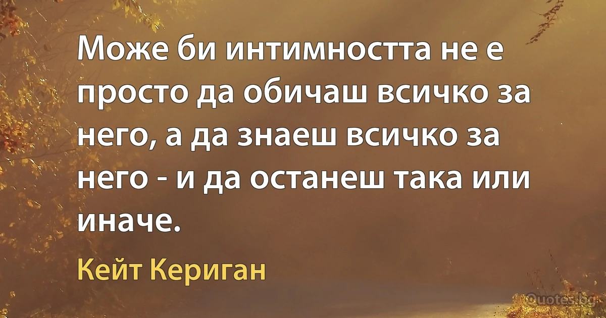 Може би интимността не е просто да обичаш всичко за него, а да знаеш всичко за него - и да останеш така или иначе. (Кейт Кериган)