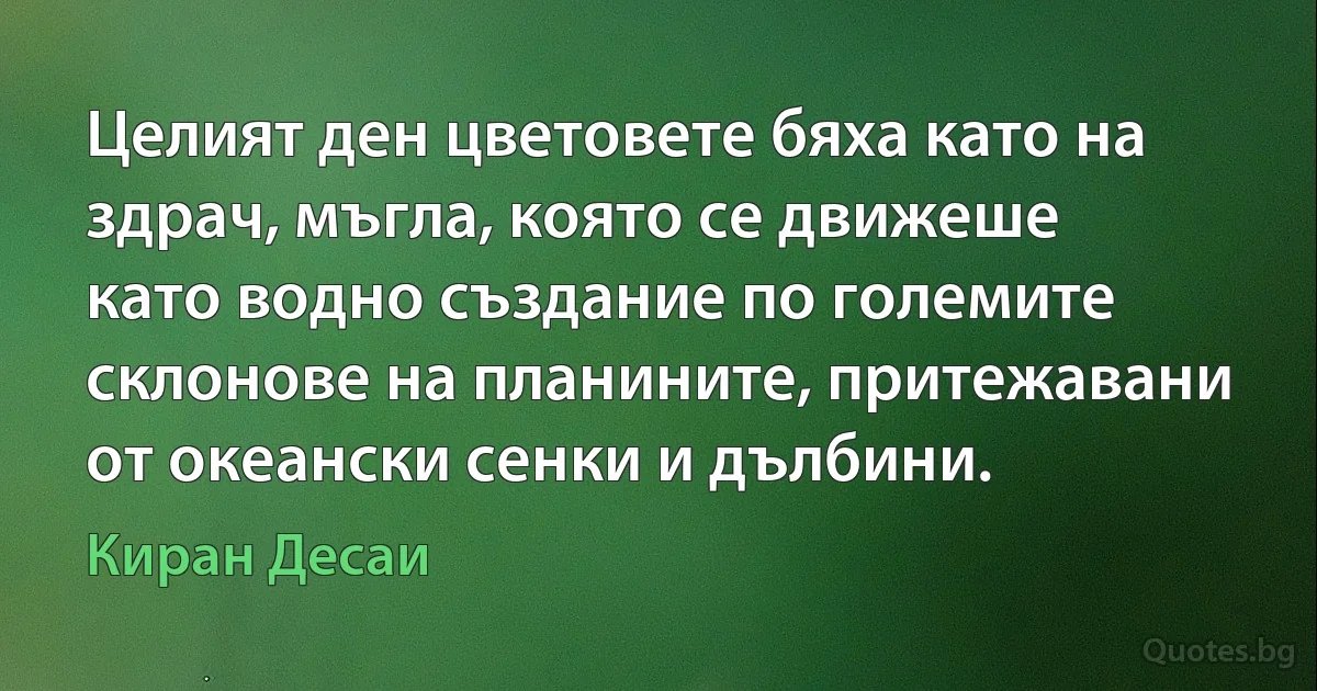 Целият ден цветовете бяха като на здрач, мъгла, която се движеше като водно създание по големите склонове на планините, притежавани от океански сенки и дълбини. (Киран Десаи)