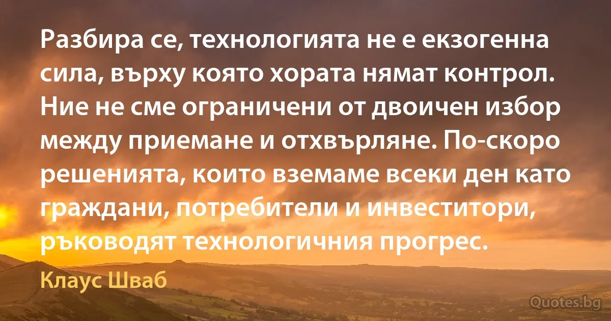 Разбира се, технологията не е екзогенна сила, върху която хората нямат контрол. Ние не сме ограничени от двоичен избор между приемане и отхвърляне. По-скоро решенията, които вземаме всеки ден като граждани, потребители и инвеститори, ръководят технологичния прогрес. (Клаус Шваб)