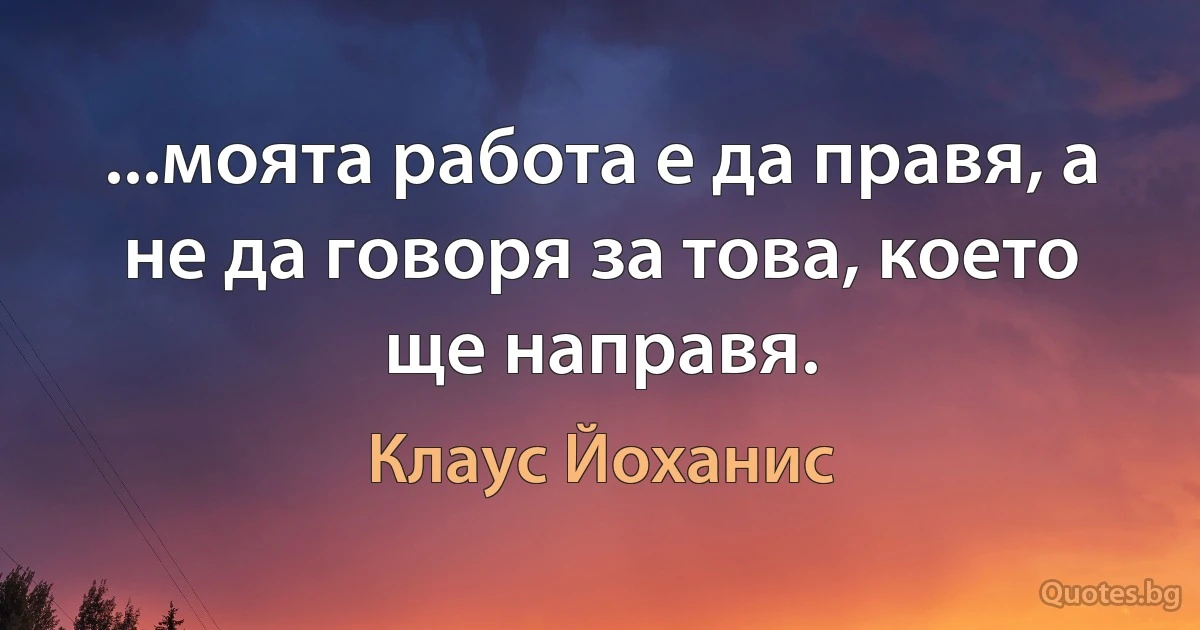 ...моята работа е да правя, а не да говоря за това, което ще направя. (Клаус Йоханис)