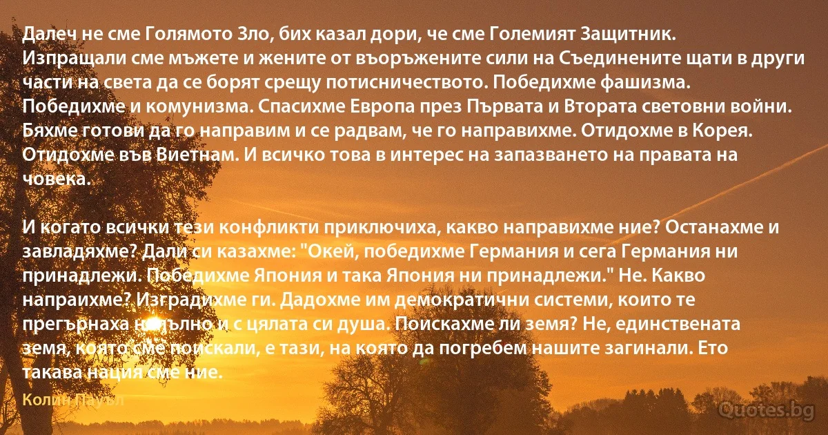 Далеч не сме Голямото Зло, бих казал дори, че сме Големият Защитник. Изпращали сме мъжете и жените от въоръжените сили на Съединените щати в други части на света да се борят срещу потисничеството. Победихме фашизма. Победихме и комунизма. Спасихме Европа през Първата и Втората световни войни. Бяхме готови да го направим и се радвам, че го направихме. Отидохме в Корея. Отидохме във Виетнам. И всичко това в интерес на запазването на правата на човека.

И когато всички тези конфликти приключиха, какво направихме ние? Останахме и завладяхме? Дали си казахме: "Окей, победихме Германия и сега Германия ни принадлежи. Победихме Япония и така Япония ни принадлежи." Не. Какво напраихме? Изградихме ги. Дадохме им демократични системи, които те прегърнаха напълно и с цялата си душа. Поискахме ли земя? Не, единствената земя, която сме поискали, е тази, на която да погребем нашите загинали. Ето такава нация сме ние. (Колин Пауъл)