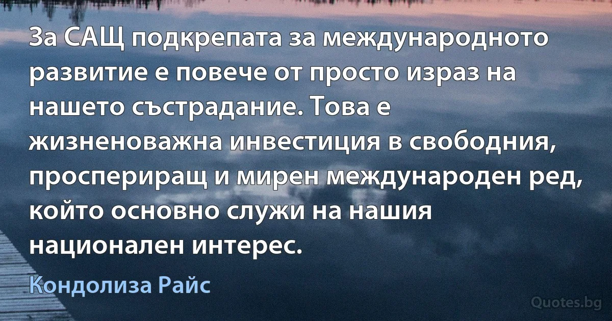 За САЩ подкрепата за международното развитие е повече от просто израз на нашето състрадание. Това е жизненоважна инвестиция в свободния, проспериращ и мирен международен ред, който основно служи на нашия национален интерес. (Кондолиза Райс)