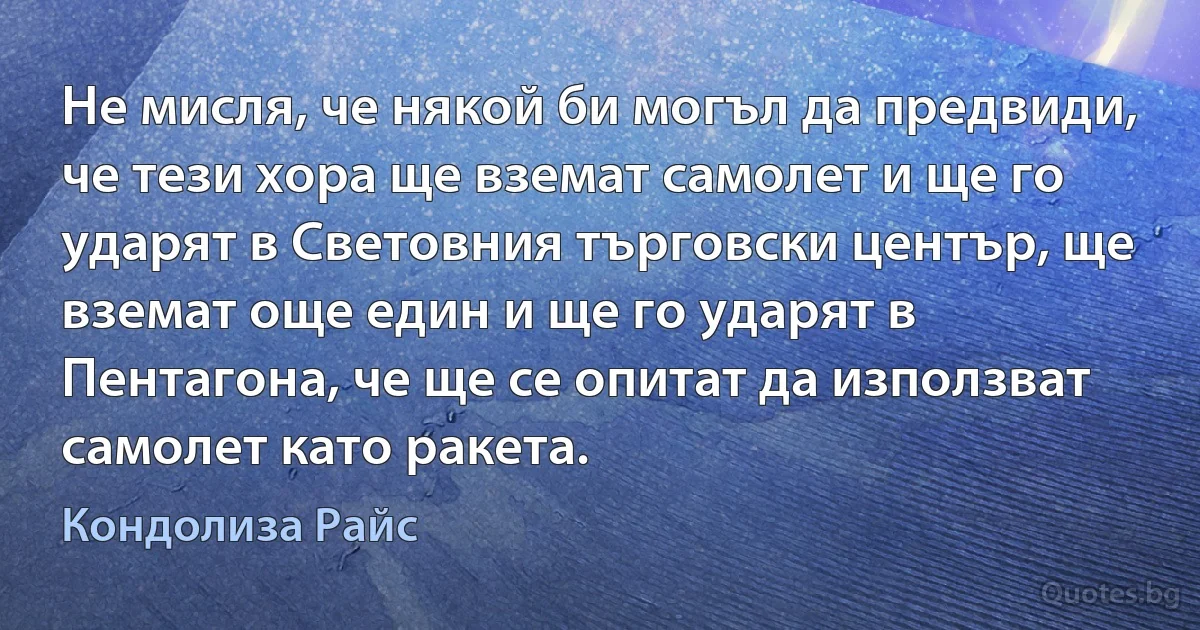 Не мисля, че някой би могъл да предвиди, че тези хора ще вземат самолет и ще го ударят в Световния търговски център, ще вземат още един и ще го ударят в Пентагона, че ще се опитат да използват самолет като ракета. (Кондолиза Райс)