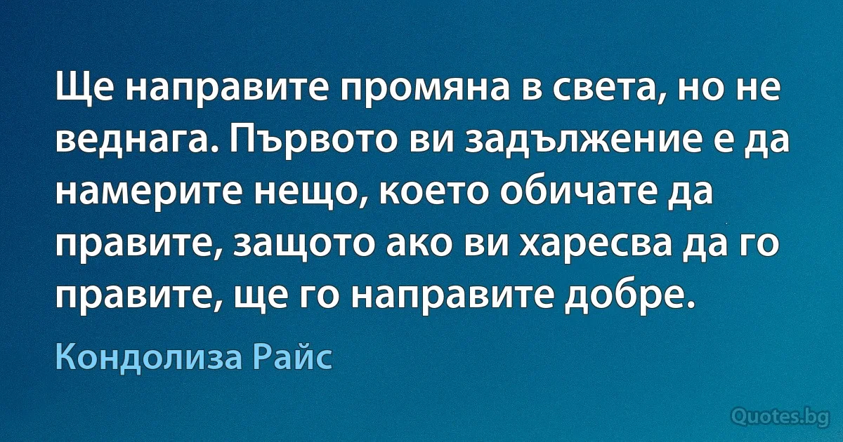 Ще направите промяна в света, но не веднага. Първото ви задължение е да намерите нещо, което обичате да правите, защото ако ви харесва да го правите, ще го направите добре. (Кондолиза Райс)