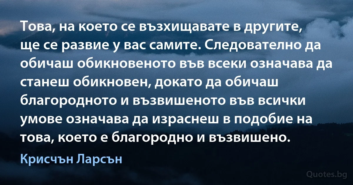 Това, на което се възхищавате в другите, ще се развие у вас самите. Следователно да обичаш обикновеното във всеки означава да станеш обикновен, докато да обичаш благородното и възвишеното във всички умове означава да израснеш в подобие на това, което е благородно и възвишено. (Крисчън Ларсън)