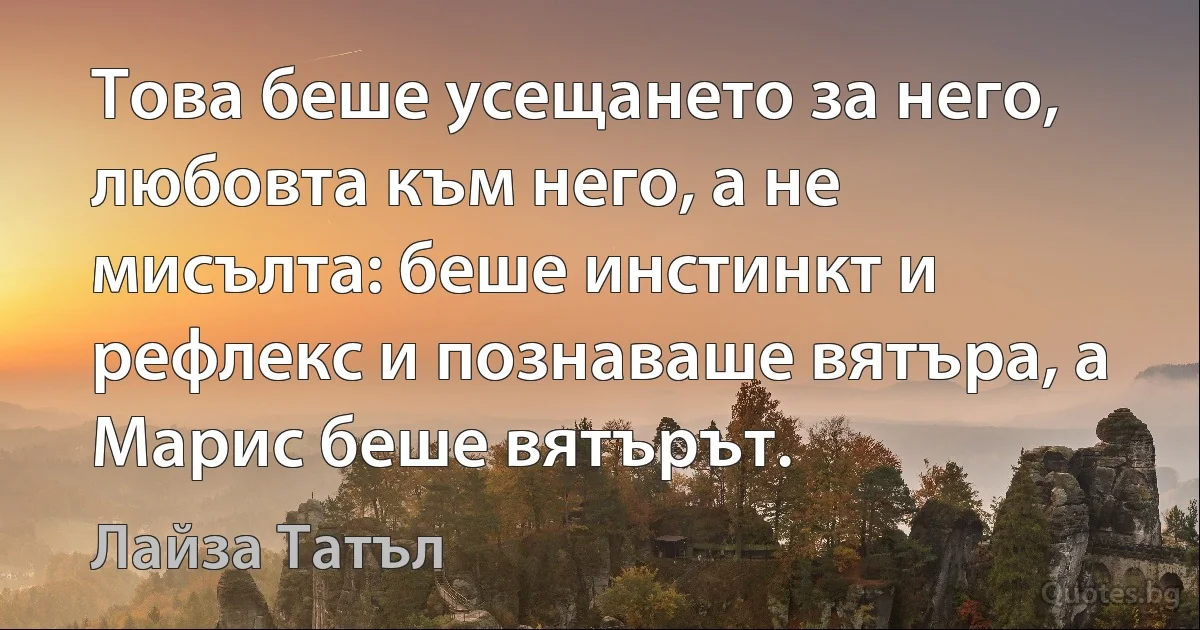 Това беше усещането за него, любовта към него, а не мисълта: беше инстинкт и рефлекс и познаваше вятъра, а Марис беше вятърът. (Лайза Татъл)