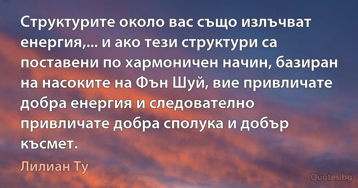 Структурите около вас също излъчват енергия,... и ако тези структури са поставени по хармоничен начин, базиран на насоките на Фън Шуй, вие привличате добра енергия и следователно привличате добра сполука и добър късмет. (Лилиан Ту)